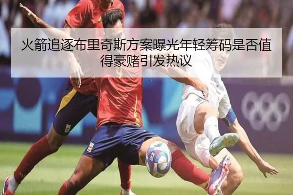 火箭追逐布里奇斯方案曝光年轻筹码是否值得豪赌引发热议
