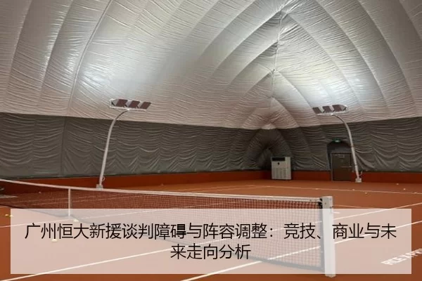 广州恒大新援谈判障碍与阵容调整：竞技、商业与未来走向分析